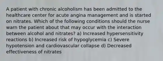 A patient with chronic alcoholism has been admitted to the healthcare center for acute angina management and is started on nitrates. Which of the following conditions should the nurse warn the patient about that may occur with the interaction between alcohol and nitrates? a) Increased hypersensitivity reactions b) Increased risk of hypoglycemia c) Severe hypotension and cardiovascular collapse d) Decreased effectiveness of nitrates