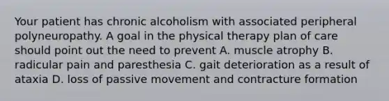 Your patient has chronic alcoholism with associated peripheral polyneuropathy. A goal in the physical therapy plan of care should point out the need to prevent A. muscle atrophy B. radicular pain and paresthesia C. gait deterioration as a result of ataxia D. loss of passive movement and contracture formation