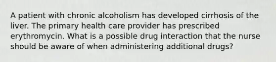 A patient with chronic alcoholism has developed cirrhosis of the liver. The primary health care provider has prescribed erythromycin. What is a possible drug interaction that the nurse should be aware of when administering additional drugs?