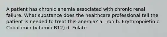 A patient has chronic anemia associated with chronic renal failure. What substance does the healthcare professional tell the patient is needed to treat this anemia? a. Iron b. Erythropoietin c. Cobalamin (vitamin B12) d. Folate