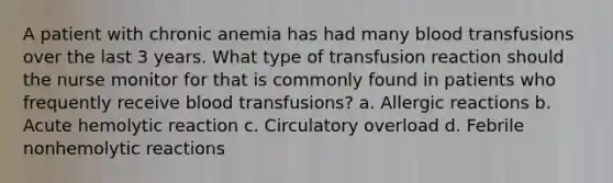 A patient with chronic anemia has had many blood transfusions over the last 3 years. What type of transfusion reaction should the nurse monitor for that is commonly found in patients who frequently receive blood transfusions? a. Allergic reactions b. Acute hemolytic reaction c. Circulatory overload d. Febrile nonhemolytic reactions