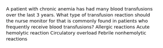 A patient with chronic anemia has had many blood transfusions over the last 3 years. What type of transfusion reaction should the nurse monitor for that is commonly found in patients who frequently receive blood transfusions? Allergic reactions Acute hemolytic reaction Circulatory overload Febrile nonhemolytic reactions