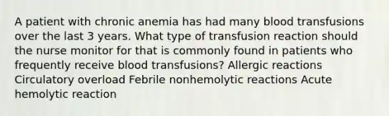 A patient with chronic anemia has had many blood transfusions over the last 3 years. What type of transfusion reaction should the nurse monitor for that is commonly found in patients who frequently receive blood transfusions? Allergic reactions Circulatory overload Febrile nonhemolytic reactions Acute hemolytic reaction