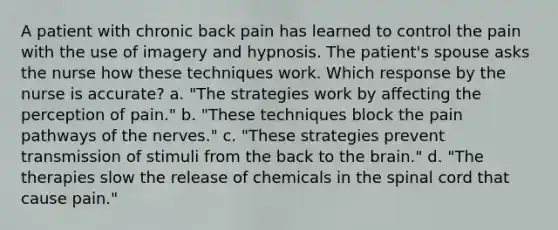 A patient with chronic back pain has learned to control the pain with the use of imagery and hypnosis. The patient's spouse asks the nurse how these techniques work. Which response by the nurse is accurate? a. "The strategies work by affecting the perception of pain." b. "These techniques block the pain pathways of the nerves." c. "These strategies prevent transmission of stimuli from the back to the brain." d. "The therapies slow the release of chemicals in the spinal cord that cause pain."