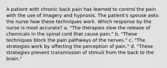 A patient with chronic back pain has learned to control the pain with the use of imagery and hypnosis. The patient's spouse asks the nurse how these techniques work. Which response by the nurse is most accurate? a. "The therapies slow the release of chemicals in the spinal cord that cause pain." b. "These techniques block the pain pathways of the nerves." c. "The strategies work by affecting the perception of pain." d. "These strategies prevent transmission of stimuli from the back to the brain."