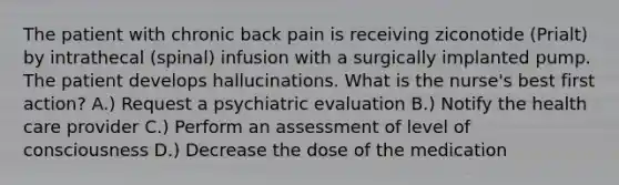 The patient with chronic back pain is receiving ziconotide (Prialt) by intrathecal (spinal) infusion with a surgically implanted pump. The patient develops hallucinations. What is the nurse's best first action? A.) Request a psychiatric evaluation B.) Notify the health care provider C.) Perform an assessment of level of consciousness D.) Decrease the dose of the medication