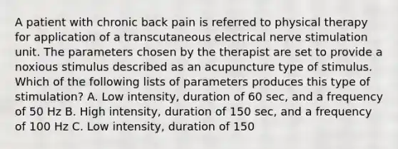 A patient with chronic back pain is referred to physical therapy for application of a transcutaneous electrical nerve stimulation unit. The parameters chosen by the therapist are set to provide a noxious stimulus described as an acupuncture type of stimulus. Which of the following lists of parameters produces this type of stimulation? A. Low intensity, duration of 60 sec, and a frequency of 50 Hz B. High intensity, duration of 150 sec, and a frequency of 100 Hz C. Low intensity, duration of 150