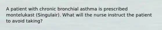 A patient with chronic bronchial asthma is prescribed montelukast (Singulair). What will the nurse instruct the patient to avoid taking?