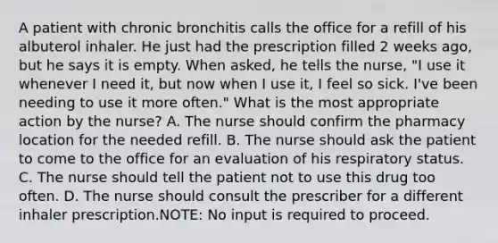 A patient with chronic bronchitis calls the office for a refill of his albuterol inhaler. He just had the prescription filled 2 weeks ago, but he says it is empty. When asked, he tells the nurse, "I use it whenever I need it, but now when I use it, I feel so sick. I've been needing to use it more often." What is the most appropriate action by the nurse? A. The nurse should confirm the pharmacy location for the needed refill. B. The nurse should ask the patient to come to the office for an evaluation of his respiratory status. C. The nurse should tell the patient not to use this drug too often. D. The nurse should consult the prescriber for a different inhaler prescription.NOTE: No input is required to proceed.