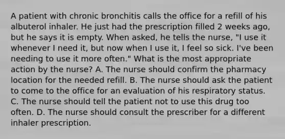 A patient with chronic bronchitis calls the office for a refill of his albuterol inhaler. He just had the prescription filled 2 weeks ago, but he says it is empty. When asked, he tells the nurse, "I use it whenever I need it, but now when I use it, I feel so sick. I've been needing to use it more often." What is the most appropriate action by the nurse? A. The nurse should confirm the pharmacy location for the needed refill. B. The nurse should ask the patient to come to the office for an evaluation of his respiratory status. C. The nurse should tell the patient not to use this drug too often. D. The nurse should consult the prescriber for a different inhaler prescription.