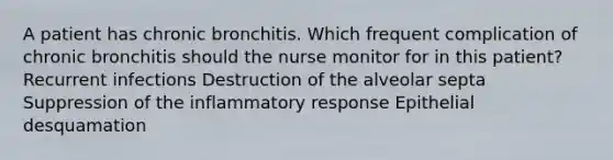 A patient has chronic bronchitis. Which frequent complication of chronic bronchitis should the nurse monitor for in this patient? Recurrent infections Destruction of the alveolar septa Suppression of the inflammatory response Epithelial desquamation