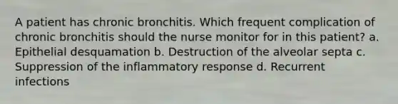 A patient has chronic bronchitis. Which frequent complication of chronic bronchitis should the nurse monitor for in this patient? a. Epithelial desquamation b. Destruction of the alveolar septa c. Suppression of the inflammatory response d. Recurrent infections