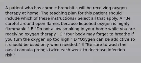 A patient who has chronic bronchitis will be receiving oxygen therapy at home. The teaching plan for this patient should include which of these instructions? Select all that apply: A "Be careful around open flames because liquefied oxygen is highly flammable." B "Do not allow smoking in your home while you are receiving oxygen therapy." C "Your body may forget to breathe if you turn the oxygen up too high." D "Oxygen can be addictive so it should be used only when needed." E "Be sure to wash the nasal cannula prongs twice each week to decrease infection risk."