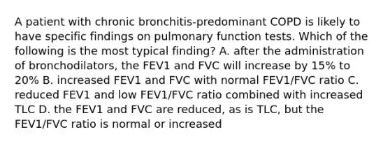 A patient with chronic bronchitis-predominant COPD is likely to have specific findings on pulmonary function tests. Which of the following is the most typical finding? A. after the administration of bronchodilators, the FEV1 and FVC will increase by 15% to 20% B. increased FEV1 and FVC with normal FEV1/FVC ratio C. reduced FEV1 and low FEV1/FVC ratio combined with increased TLC D. the FEV1 and FVC are reduced, as is TLC, but the FEV1/FVC ratio is normal or increased