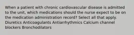 When a patient with chronic cardiovascular disease is admitted to the unit, which medications should the nurse expect to be on the medication administration record? Select all that apply. Diuretics Anticoagulants Antiarrhythmics Calcium channel blockers Bronchodilators