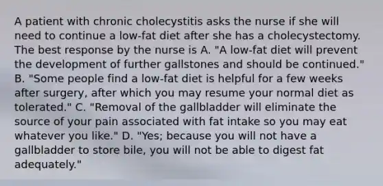 A patient with chronic cholecystitis asks the nurse if she will need to continue a low-fat diet after she has a cholecystectomy. The best response by the nurse is A. "A low-fat diet will prevent the development of further gallstones and should be continued." B. "Some people find a low-fat diet is helpful for a few weeks after surgery, after which you may resume your normal diet as tolerated." C. "Removal of the gallbladder will eliminate the source of your pain associated with fat intake so you may eat whatever you like." D. "Yes; because you will not have a gallbladder to store bile, you will not be able to digest fat adequately."