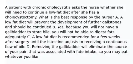 A patient with chronic cholecystitis asks the nurse whether she will need to continue a low-fat diet after she has a cholecystectomy. What is the best response by the nurse? A. A low fat diet will prevent the development of further gallstones and should be continued B. Yes, because you will not have a gallbladder to store bile, you will not be able to digest fats adequately C. A low fat diet is recommended for a few weeks after surgery until the intestine adjusts to receiving a continuous flow of bile D. Removing the gallbladder will eliminate the source of your pain that was associated with fate intake, so you may eat whatever you like