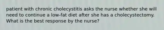 patient with chronic cholecystitis asks the nurse whether she will need to continue a low-fat diet after she has a cholecystectomy. What is the best response by the nurse?