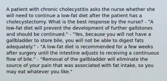 A patient with chronic cholecystitis asks the nurse whether she will need to continue a low-fat diet after the patient has a cholecystectomy. What is the best response by the nurse? - "A low-fat diet will prevent the development of further gallstones and should be continued." - "Yes, because you will not have a gallbladder to store bile, you will not be able to digest fats adequately." - "A low-fat diet is recommended for a few weeks after surgery until the intestine adjusts to receiving a continuous flow of bile." - "Removal of the gallbladder will eliminate the source of your pain that was associated with fat intake, so you may eat whatever you like."