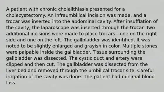 A patient with chronic cholelithiasis presented for a cholecystectomy. An infraumbilical incision was made, and a trocar was inserted into the abdominal cavity. After insufflation of the cavity, the laparoscope was inserted through the trocar. Two additional incisions were made to place trocars—one on the right side and one on the left. The gallbladder was identified. It was noted to be slightly enlarged and grayish in color. Multiple stones were palpable inside the gallbladder. Tissue surrounding the gallbladder was dissected. The cystic duct and artery were clipped and then cut. The gallbladder was dissected from the liver bed and removed through the umbilical trocar site. Careful irrigation of the cavity was done. The patient had minimal blood loss.