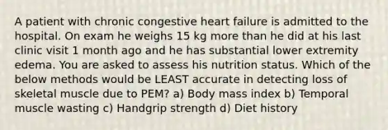 A patient with chronic congestive heart failure is admitted to the hospital. On exam he weighs 15 kg more than he did at his last clinic visit 1 month ago and he has substantial lower extremity edema. You are asked to assess his nutrition status. Which of the below methods would be LEAST accurate in detecting loss of skeletal muscle due to PEM? a) Body mass index b) Temporal muscle wasting c) Handgrip strength d) Diet history