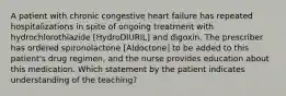 A patient with chronic congestive heart failure has repeated hospitalizations in spite of ongoing treatment with hydrochlorothiazide [HydroDIURIL] and digoxin. The prescriber has ordered spironolactone [Aldoctone] to be added to this patient's drug regimen, and the nurse provides education about this medication. Which statement by the patient indicates understanding of the teaching?