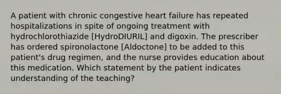 A patient with chronic congestive heart failure has repeated hospitalizations in spite of ongoing treatment with hydrochlorothiazide [HydroDIURIL] and digoxin. The prescriber has ordered spironolactone [Aldoctone] to be added to this patient's drug regimen, and the nurse provides education about this medication. Which statement by the patient indicates understanding of the teaching?