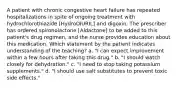 A patient with chronic congestive heart failure has repeated hospitalizations in spite of ongoing treatment with hydrochlorothiazide [HydroDIURIL] and digoxin. The prescriber has ordered spironolactone [Aldactone] to be added to this patient's drug regimen, and the nurse provides education about this medication. Which statement by the patient indicates understanding of the teaching? a. "I can expect improvement within a few hours after taking this drug." b. "I should watch closely for dehydration." c. "I need to stop taking potassium supplements." d. "I should use salt substitutes to prevent toxic side effects."