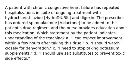 A patient with chronic congestive heart failure has repeated hospitalizations in spite of ongoing treatment with hydrochlorothiazide [HydroDIURIL] and digoxin. The prescriber has ordered spironolactone [Aldactone] to be added to this patient's drug regimen, and the nurse provides education about this medication. Which statement by the patient indicates understanding of the teaching? a. "I can expect improvement within a few hours after taking this drug." b. "I should watch closely for dehydration." c. "I need to stop taking potassium supplements." d. "I should use salt substitutes to prevent toxic side effects."