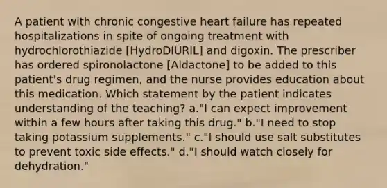 A patient with chronic congestive heart failure has repeated hospitalizations in spite of ongoing treatment with hydrochlorothiazide [HydroDIURIL] and digoxin. The prescriber has ordered spironolactone [Aldactone] to be added to this patient's drug regimen, and the nurse provides education about this medication. Which statement by the patient indicates understanding of the teaching? a."I can expect improvement within a few hours after taking this drug." b."I need to stop taking potassium supplements." c."I should use salt substitutes to prevent toxic side effects." d."I should watch closely for dehydration."