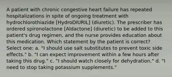 A patient with chronic congestive heart failure has repeated hospitalizations in spite of ongoing treatment with hydrochlorothiazide [HydroDIURIL] (diuretic). The prescriber has ordered spironolactone [Aldactone] (diuretic) to be added to this patient's drug regimen, and the nurse provides education about this medication. Which statement by the patient is correct? Select one: a. "I should use salt substitutes to prevent toxic side effects." b. "I can expect improvement within a few hours after taking this drug." c. "I should watch closely for dehydration." d. "I need to stop taking potassium supplements."