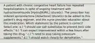 A patient with chronic congestive heart failure has repeated hospitalizations in spite of ongoing treatment with hydrochlorothiazide [HydroDIURIL] (diuretic). The prescriber has ordered spironolactone [Aldactone] (diuretic) to be added to this patient's drug regimen, and the nurse provides education about this medication. Which statement by the patient is correct? Select one: a.) "I should use salt substitutes to prevent toxic side effects." b.) "I can expect improvement within a few hours after taking this drug." c.) "I need to stop taking potassium supplements." d.) "I should watch closely for dehydration."