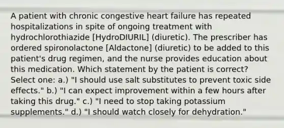 A patient with chronic congestive heart failure has repeated hospitalizations in spite of ongoing treatment with hydrochlorothiazide [HydroDIURIL] (diuretic). The prescriber has ordered spironolactone [Aldactone] (diuretic) to be added to this patient's drug regimen, and the nurse provides education about this medication. Which statement by the patient is correct? Select one: a.) "I should use salt substitutes to prevent toxic side effects." b.) "I can expect improvement within a few hours after taking this drug." c.) "I need to stop taking potassium supplements." d.) "I should watch closely for dehydration."