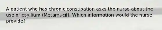 A patient who has chronic constipation asks the nurse about the use of psyllium (Metamucil). Which information would the nurse provide?