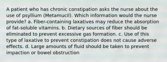 A patient who has chronic constipation asks the nurse about the use of psyllium (Metamucil). Which information would the nurse provide? a. Fiber-containing laxatives may reduce the absorption of fat-soluble vitamins. b. Dietary sources of fiber should be eliminated to prevent excessive gas formation. c. Use of this type of laxative to prevent constipation does not cause adverse effects. d. Large amounts of fluid should be taken to prevent impaction or bowel obstruction