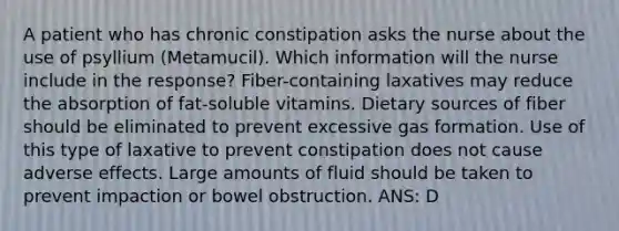 A patient who has chronic constipation asks the nurse about the use of psyllium (Metamucil). Which information will the nurse include in the response? Fiber-containing laxatives may reduce the absorption of fat-soluble vitamins. Dietary sources of fiber should be eliminated to prevent excessive gas formation. Use of this type of laxative to prevent constipation does not cause adverse effects. Large amounts of fluid should be taken to prevent impaction or bowel obstruction. ANS: D