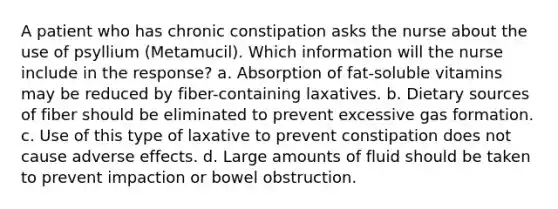 A patient who has chronic constipation asks the nurse about the use of psyllium (Metamucil). Which information will the nurse include in the response? a. Absorption of fat-soluble vitamins may be reduced by fiber-containing laxatives. b. Dietary sources of fiber should be eliminated to prevent excessive gas formation. c. Use of this type of laxative to prevent constipation does not cause adverse effects. d. Large amounts of fluid should be taken to prevent impaction or bowel obstruction.