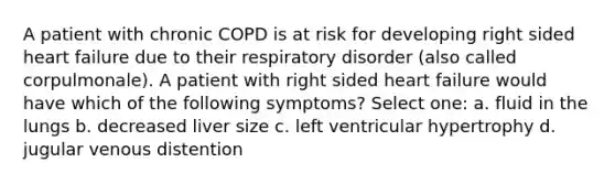 A patient with chronic COPD is at risk for developing right sided heart failure due to their respiratory disorder (also called corpulmonale). A patient with right sided heart failure would have which of the following symptoms? Select one: a. fluid in the lungs b. decreased liver size c. left ventricular hypertrophy d. jugular venous distention