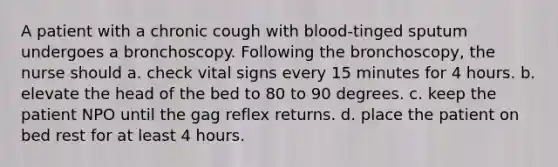 A patient with a chronic cough with blood-tinged sputum undergoes a bronchoscopy. Following the bronchoscopy, the nurse should a. check vital signs every 15 minutes for 4 hours. b. elevate the head of the bed to 80 to 90 degrees. c. keep the patient NPO until the gag reflex returns. d. place the patient on bed rest for at least 4 hours.