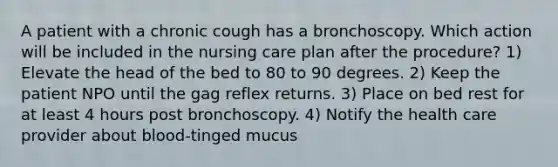 A patient with a chronic cough has a bronchoscopy. Which action will be included in the nursing care plan after the procedure? 1) Elevate the head of the bed to 80 to 90 degrees. 2) Keep the patient NPO until the gag reflex returns. 3) Place on bed rest for at least 4 hours post bronchoscopy. 4) Notify the health care provider about blood-tinged mucus