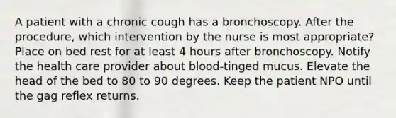 A patient with a chronic cough has a bronchoscopy. After the procedure, which intervention by the nurse is most appropriate? Place on bed rest for at least 4 hours after bronchoscopy. Notify the health care provider about blood-tinged mucus. Elevate the head of the bed to 80 to 90 degrees. Keep the patient NPO until the gag reflex returns.