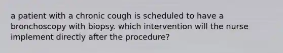 a patient with a chronic cough is scheduled to have a bronchoscopy with biopsy. which intervention will the nurse implement directly after the procedure?