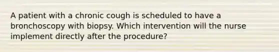 A patient with a chronic cough is scheduled to have a bronchoscopy with biopsy. Which intervention will the nurse implement directly after the procedure?