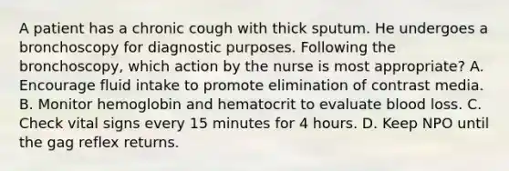 A patient has a chronic cough with thick sputum. He undergoes a bronchoscopy for diagnostic purposes. Following the bronchoscopy, which action by the nurse is most appropriate? A. Encourage fluid intake to promote elimination of contrast media. B. Monitor hemoglobin and hematocrit to evaluate blood loss. C. Check vital signs every 15 minutes for 4 hours. D. Keep NPO until the gag reflex returns.