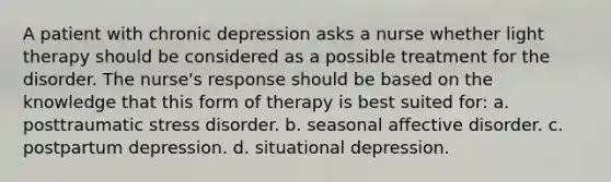 A patient with chronic depression asks a nurse whether light therapy should be considered as a possible treatment for the disorder. The nurse's response should be based on the knowledge that this form of therapy is best suited for: a. posttraumatic stress disorder. b. seasonal affective disorder. c. postpartum depression. d. situational depression.