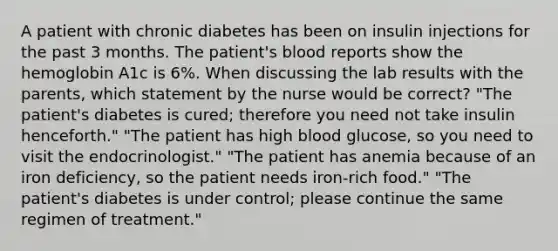 A patient with chronic diabetes has been on insulin injections for the past 3 months. The patient's blood reports show the hemoglobin A1c is 6%. When discussing the lab results with the parents, which statement by the nurse would be correct? "The patient's diabetes is cured; therefore you need not take insulin henceforth." "The patient has high blood glucose, so you need to visit the endocrinologist." "The patient has anemia because of an iron deficiency, so the patient needs iron-rich food." "The patient's diabetes is under control; please continue the same regimen of treatment."