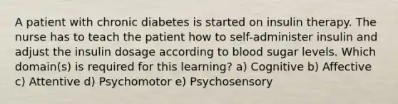 A patient with chronic diabetes is started on insulin therapy. The nurse has to teach the patient how to self-administer insulin and adjust the insulin dosage according to blood sugar levels. Which domain(s) is required for this learning? a) Cognitive b) Affective c) Attentive d) Psychomotor e) Psychosensory