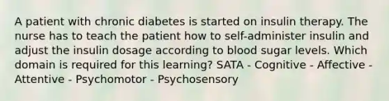 A patient with chronic diabetes is started on insulin therapy. The nurse has to teach the patient how to self-administer insulin and adjust the insulin dosage according to blood sugar levels. Which domain is required for this learning? SATA - Cognitive - Affective - Attentive - Psychomotor - Psychosensory