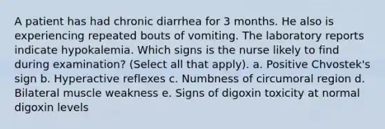 A patient has had chronic diarrhea for 3 months. He also is experiencing repeated bouts of vomiting. The laboratory reports indicate hypokalemia. Which signs is the nurse likely to find during examination? (Select all that apply). a. Positive Chvostek's sign b. Hyperactive reflexes c. Numbness of circumoral region d. Bilateral muscle weakness e. Signs of digoxin toxicity at normal digoxin levels