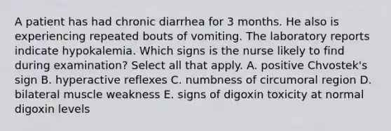 A patient has had chronic diarrhea for 3 months. He also is experiencing repeated bouts of vomiting. The laboratory reports indicate hypokalemia. Which signs is the nurse likely to find during examination? Select all that apply. A. positive Chvostek's sign B. hyperactive reflexes C. numbness of circumoral region D. bilateral muscle weakness E. signs of digoxin toxicity at normal digoxin levels